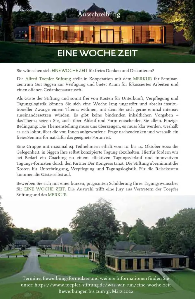 In Kooperation mit der Deutschen Zeitschrift für europäisches Denken MERKUR stellen wir unser Seminarzentrum Gut Siggen zur Verfügung und bieten Raum für fokussiertes Arbeiten und offenen Gedankenaustausch. Als Gäste der Stiftung und somit frei von Kosten für Unterkunft, Verpflegung und Tagungslogistik können Sie sich (fast) eine Woche lang ungestört und abseits institutioneller Zwänge einem Thema widmen, mit dem Sie sich gerne einmal intensiv auseinandersetzen würden. Es gibt keine bindenden inhaltlichen Vorgaben – das Thema setzen Sie, auch über Ablauf und Form entscheiden Sie allein. Einzige Bedingung: Die Themenstellung muss uns überzeugen, es muss klar werden, weshalb es sich lohnt, über die von Ihnen aufgeworfene Frage nachzudenken und weshalb ein freies Seminarformat dafür das geeignete Forum ist. Eine Woche ungestört Zeit für freies Denken und Diskutieren Eine Gruppe mit maximal 24 Teilnehmern erhält vom 10. bis 14. Oktober 2022 die Gelegenheit, in Siggen ihre selbst konzipierte Tagung abzuhalten. Hierfür fördern wir bei Bedarf ein Coaching zu einem effektiven Tagungsverlauf und innovativen Tagungsformaten durch den Partner Der Kongress tanzt. Die Stiftung übernimmt die Kosten für Unterbringung, Verpflegung und Tagungslogistik. Für die Reisekosten kommen die Gäste selbst auf. Bewerbung Bewerben Sie sich bis zum 31. März 2022 mit einer kurzen, prägnanten Schilderung Ihres Tagungswunsches für EINE WOCHE ZEIT. Die Auswahl trifft eine Jury aus Vertretern der Toepfer Stiftung und die Deutsche Zeitschrift für europäisches Denken MERKUR. Bewerbungen bitte per E-Mail an Uta Gielke.